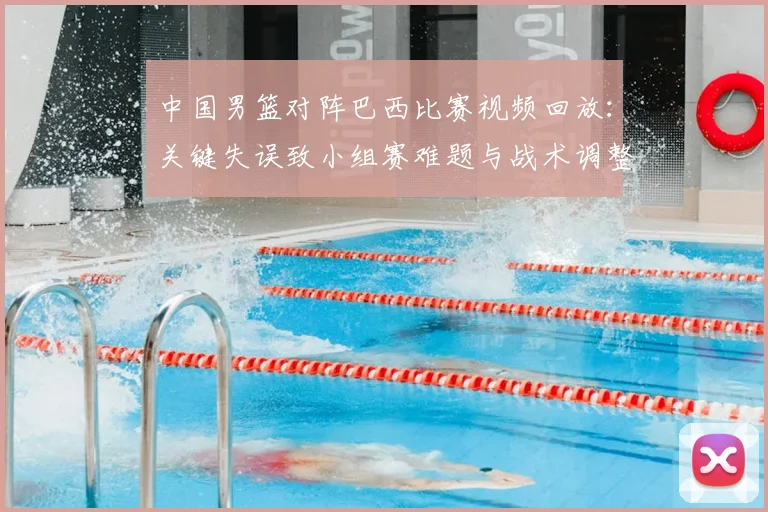 中国男篮对阵巴西比赛视频回放：关键失误致小组赛难题与战术调整建议