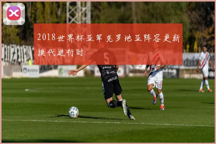 2018世界杯亚军克罗地亚阵容更新换代进行时