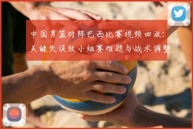 中国男篮对阵巴西比赛视频回放:关键失误致小组赛难题与战术调整建议