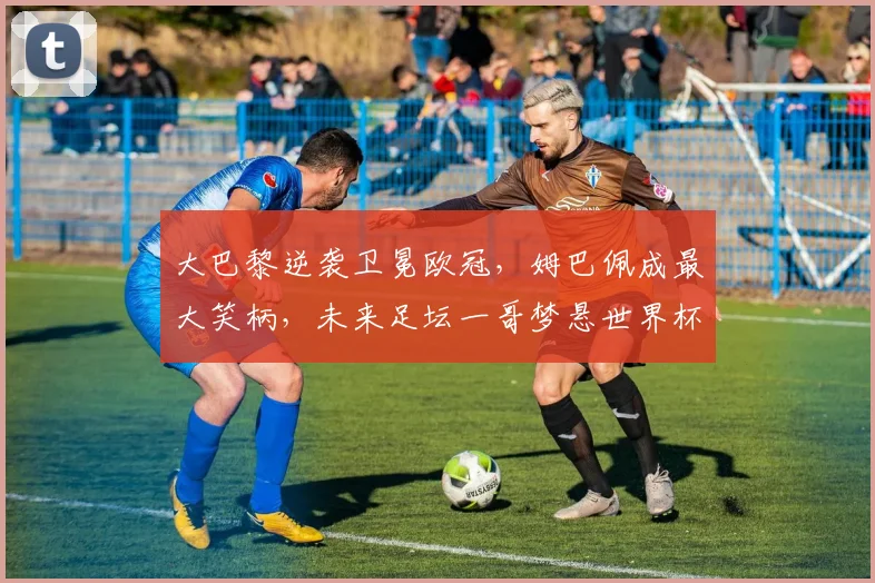 大巴黎逆袭卫冕欧冠，姆巴佩成最大笑柄，未来足坛一哥梦悬世界杯_皇家马德里_国米_阿森纳