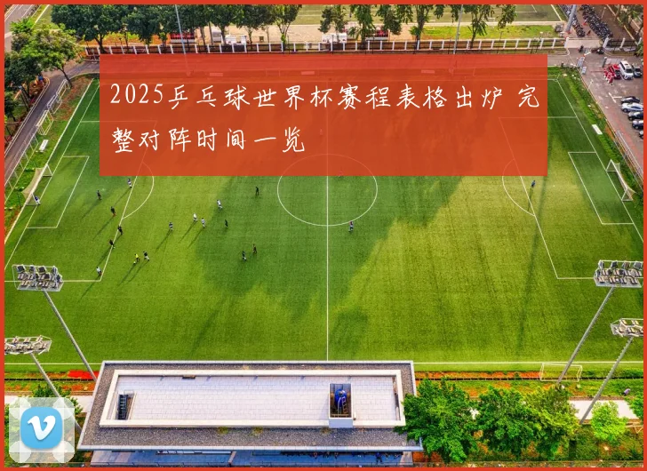 2025乒乓球世界杯赛程表格出炉 完整对阵时间一览
