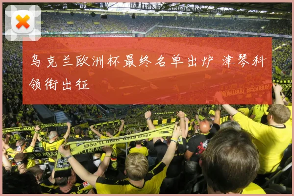 乌克兰欧洲杯最终名单出炉 津琴科领衔出征