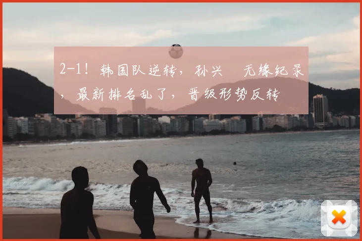 2-1!韩国队逆转,孙兴慜无缘纪录,最新排名乱了,晋级形势反转