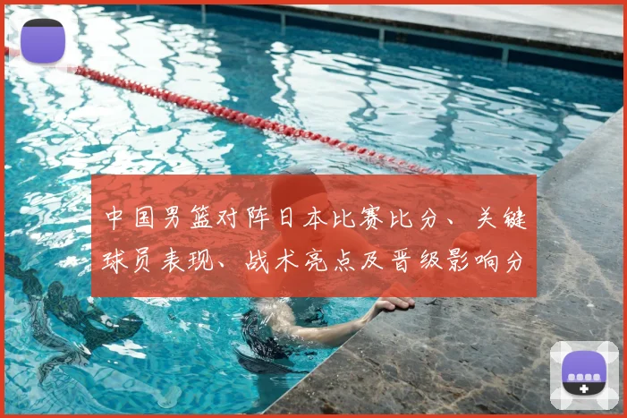 中国男篮对阵日本比赛比分、关键球员表现、战术亮点及晋级影响分析