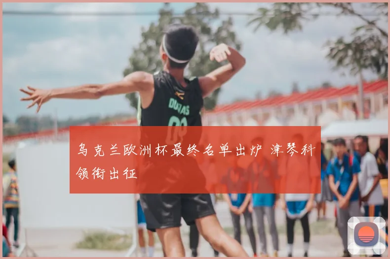 乌克兰欧洲杯最终名单出炉 津琴科领衔出征