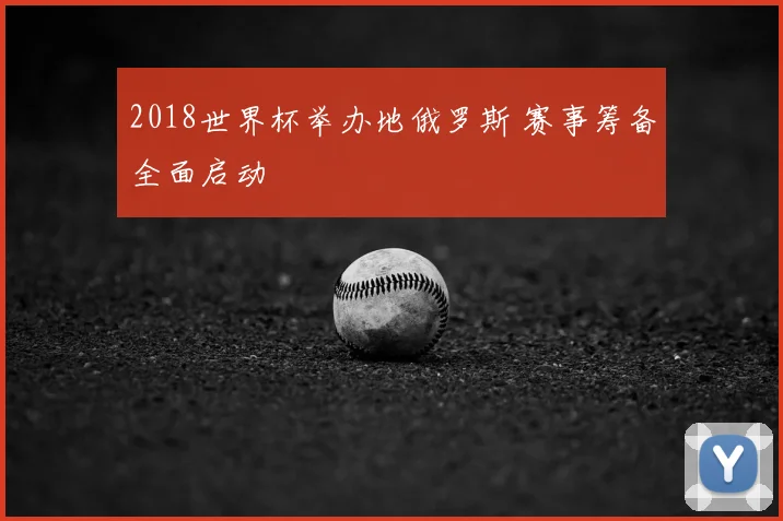 2018世界杯举办地俄罗斯 赛事筹备全面启动