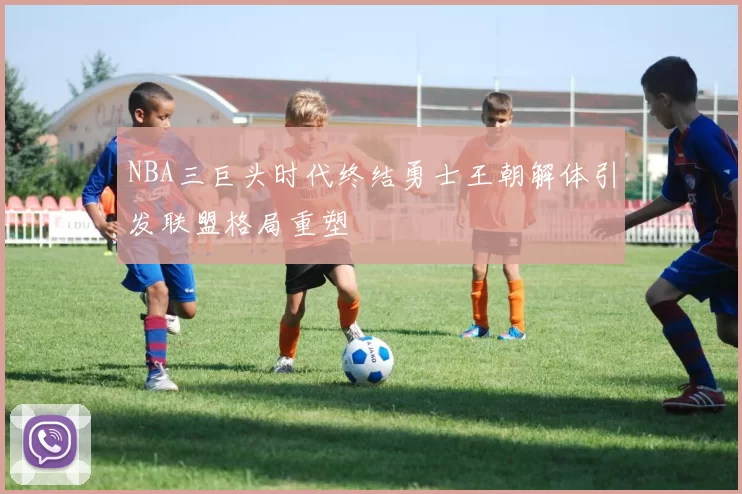 NBA三巨头时代终结勇士王朝解体引发联盟格局重塑