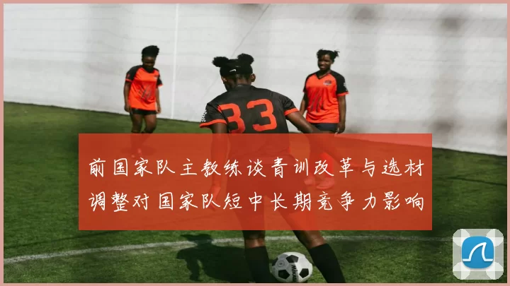 前国家队主教练谈青训改革与选材调整对国家队短中长期竞争力影响