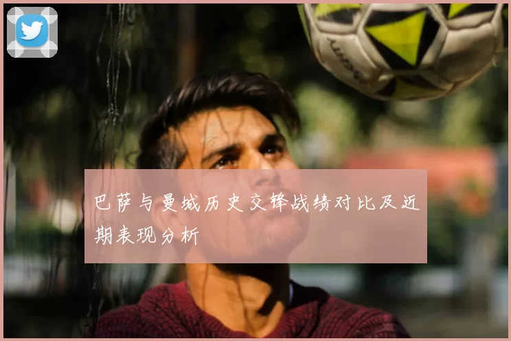 巴萨与曼城历史交锋战绩对比及近期表现分析