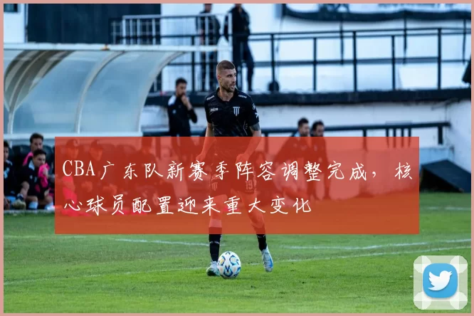 CBA广东队新赛季阵容调整完成,核心球员配置迎来重大变化