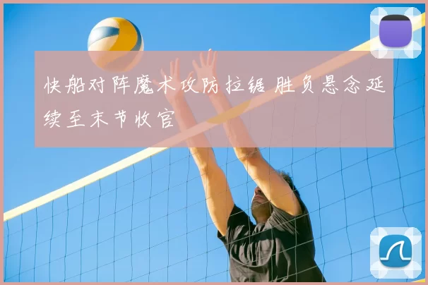 快船对阵魔术攻防拉锯 胜负悬念延续至末节收官