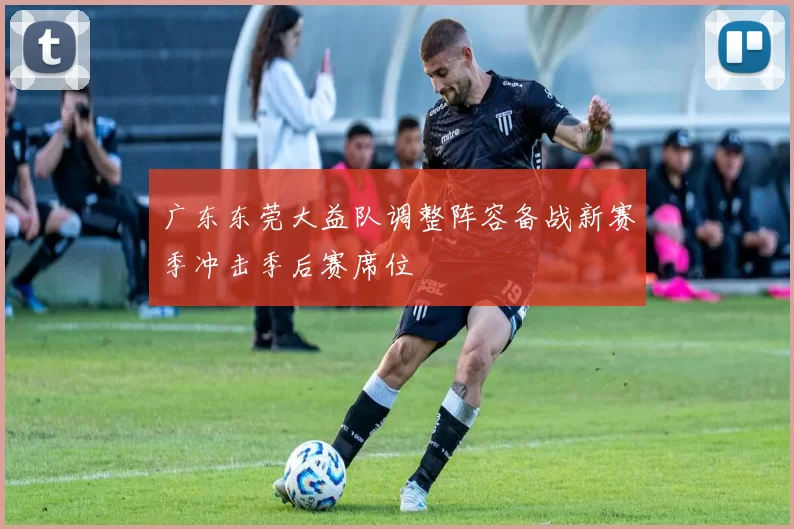 广东东莞大益队调整阵容备战新赛季冲击季后赛席位