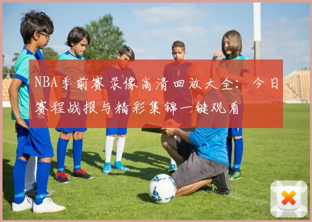 NBA季前赛录像高清回放大全:今日赛程战报与精彩集锦一键观看