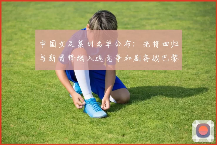 中国女足集训名单公布:老将回归与新晋锋线入选竞争加剧备战巴黎奥运