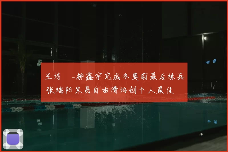 王诗玥_柳鑫宇完成冬奥前最后练兵 张瑞阳朱易自由滑均创个人最佳
