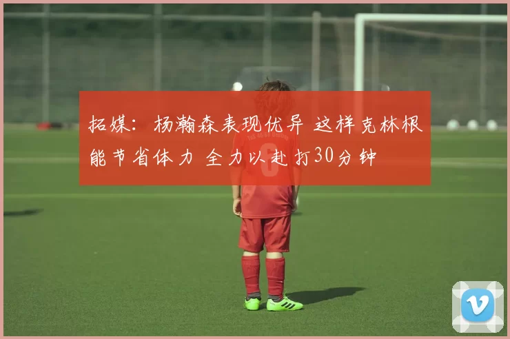 拓媒:杨瀚森表现优异 这样克林根能节省体力 全力以赴打30分钟