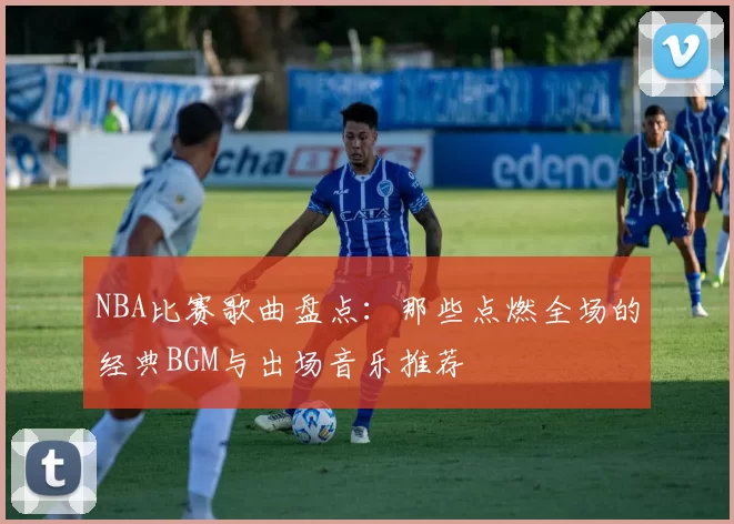 NBA比赛歌曲盘点:那些点燃全场的经典BGM与出场音乐推荐