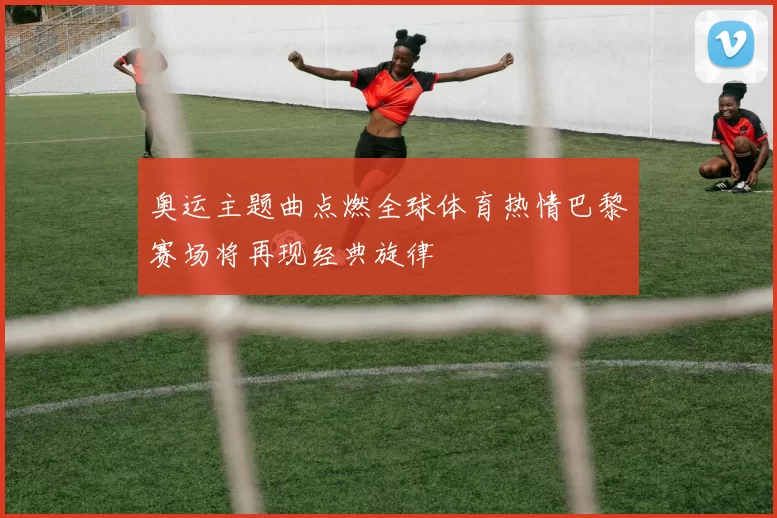 奥运主题曲点燃全球体育热情巴黎赛场将再现经典旋律