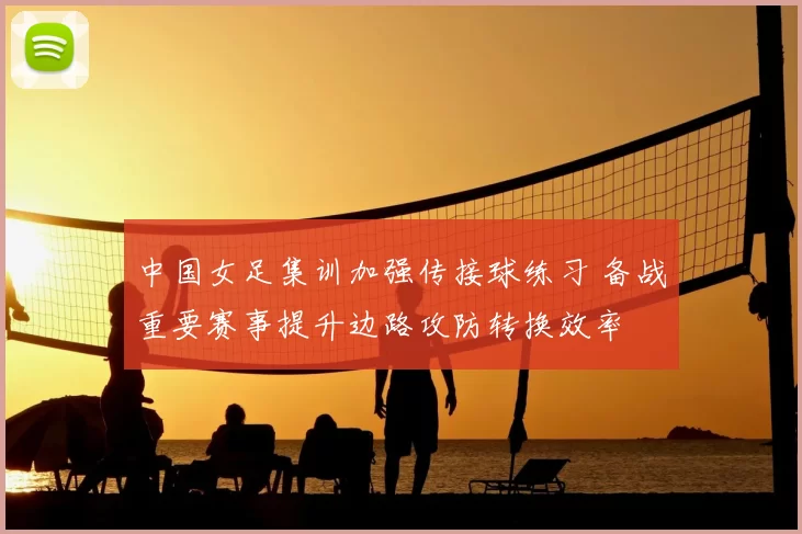 中国女足集训加强传接球练习 备战重要赛事提升边路攻防转换效率