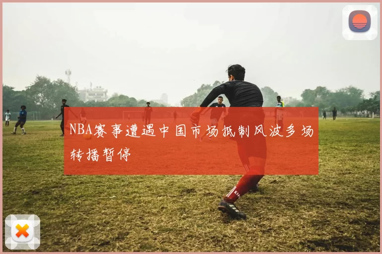 NBA赛事遭遇中国市场抵制风波多场转播暂停