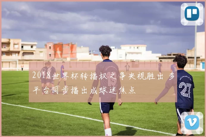 2018世界杯转播权之争央视胜出 多平台同步播出成球迷焦点