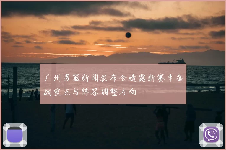 广州男篮新闻发布会透露新赛季备战重点与阵容调整方向