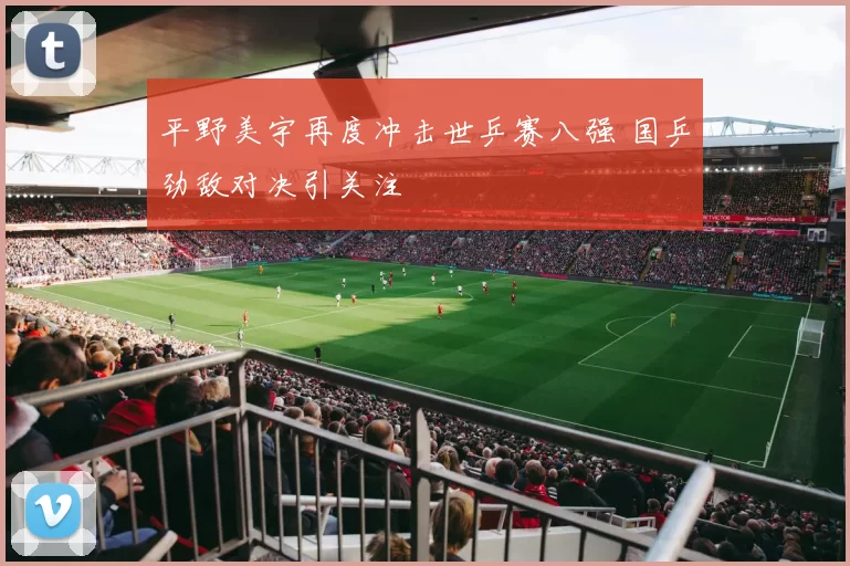 平野美宇再度冲击世乒赛八强 国乒劲敌对决引关注