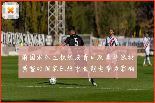 前国家队主教练谈青训改革与选材调整对国家队短中长期竞争力影响