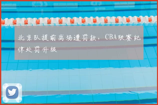 北京队提前离场遭罚款,CBA联赛纪律处罚升级