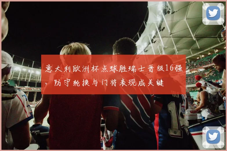 意大利欧洲杯点球胜瑞士晋级16强，防守轮换与门将表现成关键