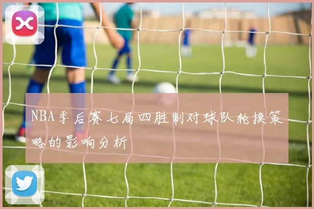 NBA季后赛七局四胜制对球队轮换策略的影响分析