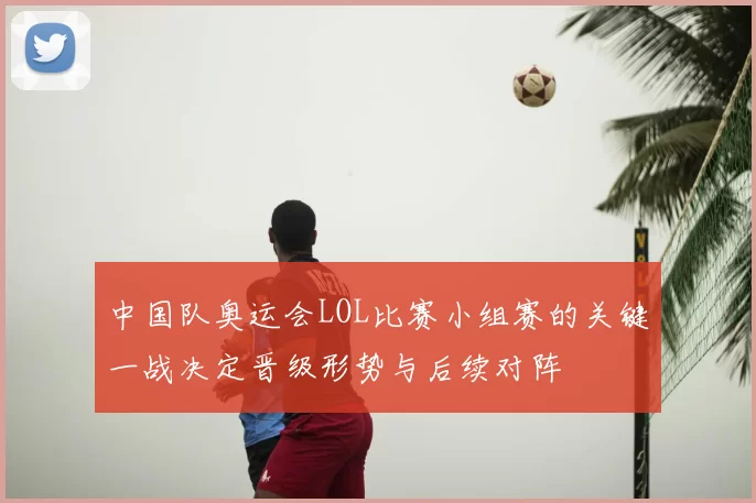 中国队奥运会LOL比赛小组赛的关键一战决定晋级形势与后续对阵
