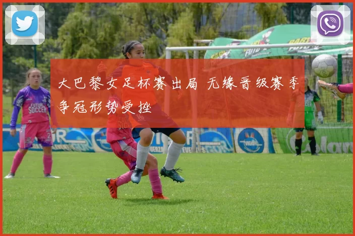 大巴黎女足杯赛出局 无缘晋级赛季争冠形势受挫