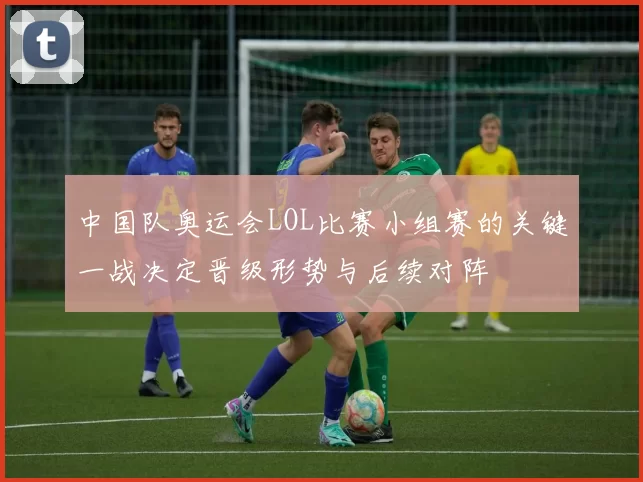 中国队奥运会LOL比赛小组赛的关键一战决定晋级形势与后续对阵