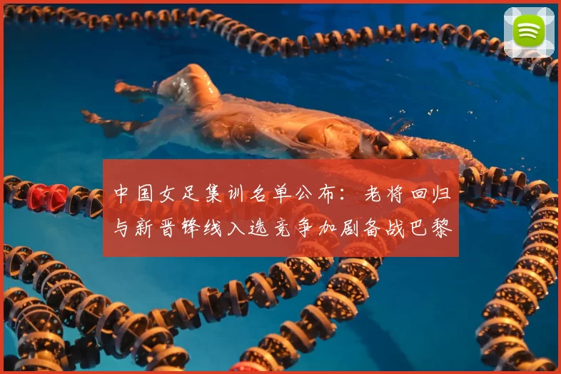 中国女足集训名单公布:老将回归与新晋锋线入选竞争加剧备战巴黎奥运