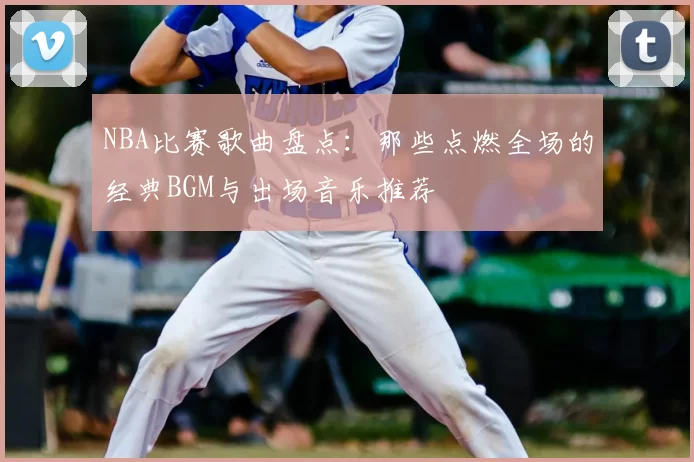 NBA比赛歌曲盘点：那些点燃全场的经典BGM与出场音乐推荐