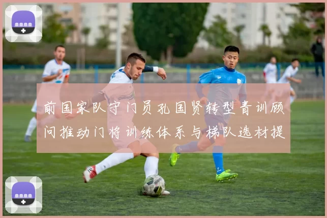 前国家队守门员孔国贤转型青训顾问推动门将训练体系与梯队选材提升