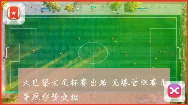 大巴黎女足杯赛出局 无缘晋级赛季争冠形势受挫