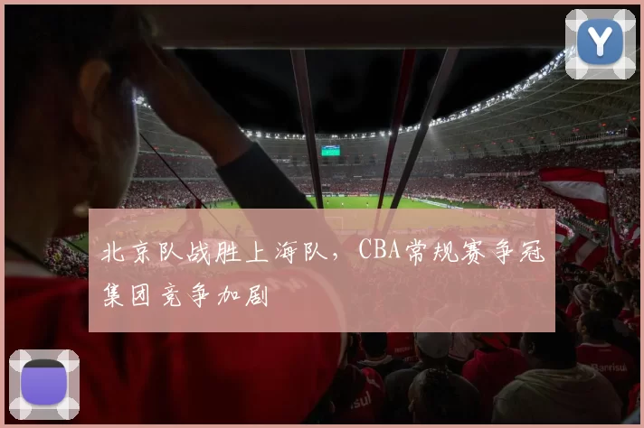 北京队战胜上海队，CBA常规赛争冠集团竞争加剧