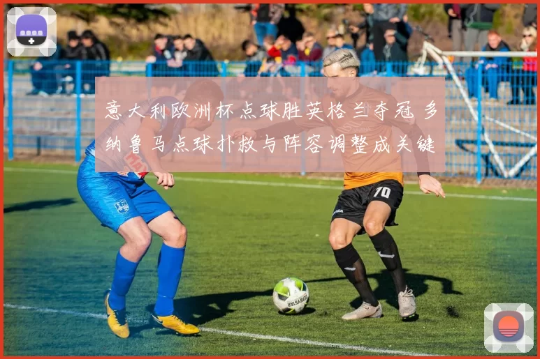 意大利欧洲杯点球胜英格兰夺冠 多纳鲁马点球扑救与阵容调整成关键