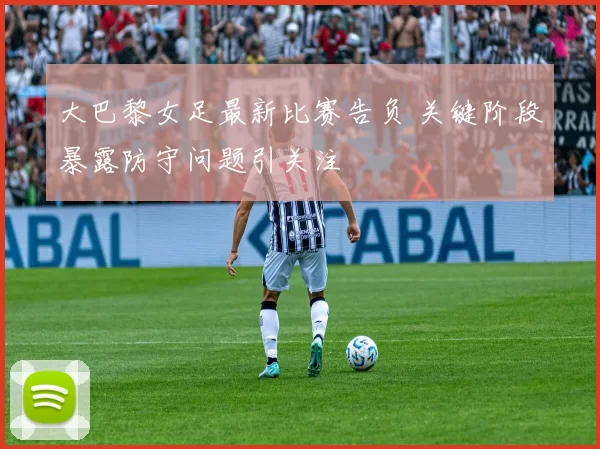 大巴黎女足最新比赛告负 关键阶段暴露防守问题引关注