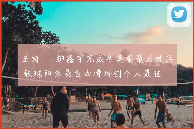 王诗玥_柳鑫宇完成冬奥前最后练兵 张瑞阳朱易自由滑均创个人最佳