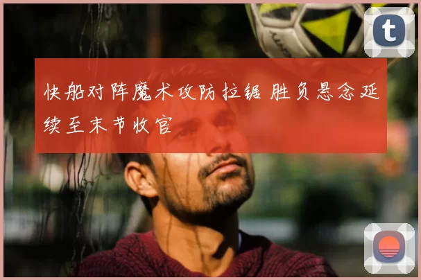 快船对阵魔术攻防拉锯 胜负悬念延续至末节收官