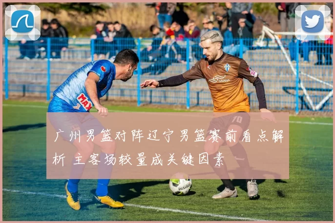 广州男篮对阵辽宁男篮赛前看点解析 主客场较量成关键因素