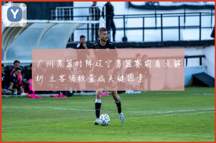广州男篮对阵辽宁男篮赛前看点解析 主客场较量成关键因素