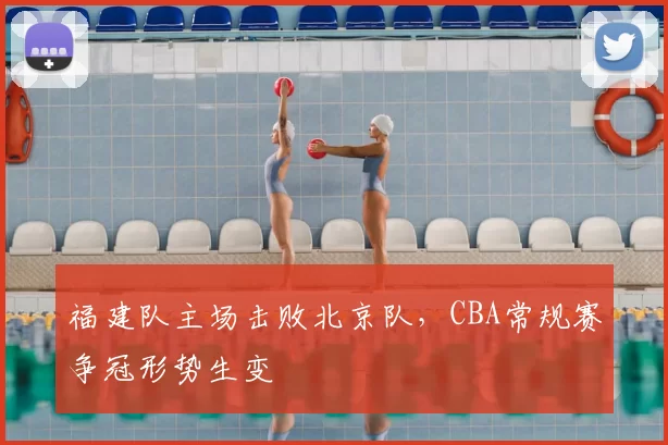 福建队主场击败北京队，CBA常规赛争冠形势生变
