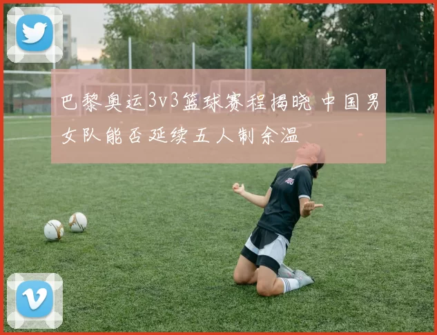 巴黎奥运3v3篮球赛程揭晓 中国男女队能否延续五人制余温