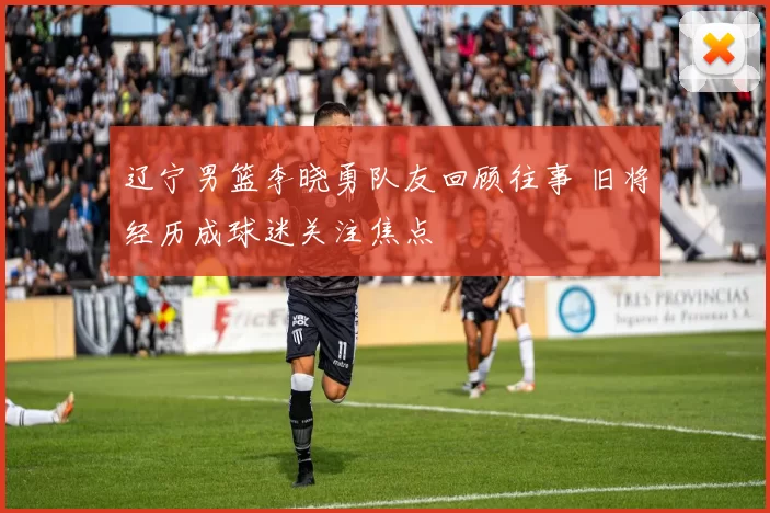 辽宁男篮李晓勇队友回顾往事 旧将经历成球迷关注焦点