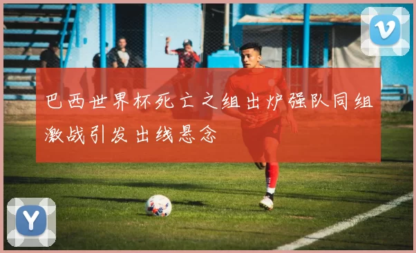 巴西世界杯死亡之组出炉强队同组激战引发出线悬念