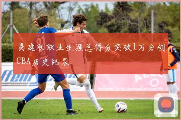 易建联职业生涯总得分突破1万分创CBA历史纪录